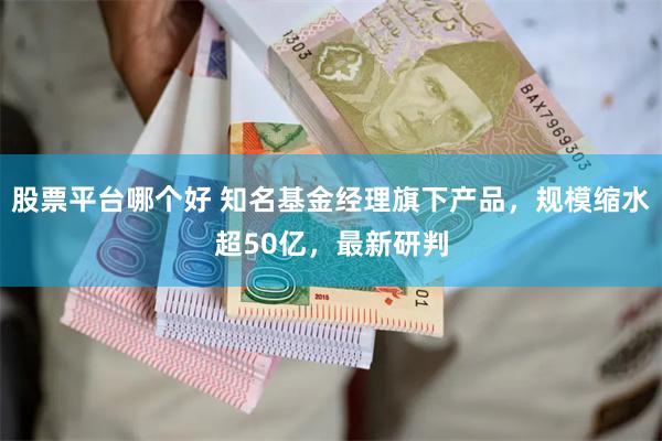 股票平台哪个好 知名基金经理旗下产品，规模缩水超50亿，最新研判