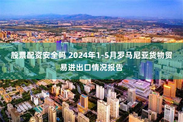 股票配资安全吗 2024年1-5月罗马尼亚货物贸易进出口情况报告