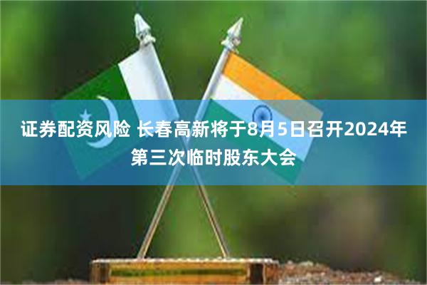 证券配资风险 长春高新将于8月5日召开2024年第三次临时股东大会