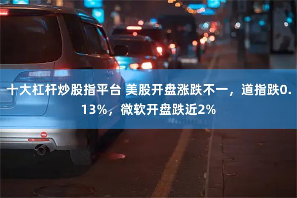 十大杠杆炒股指平台 美股开盘涨跌不一，道指跌0.13%，微软开盘跌近2%