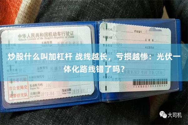 炒股什么叫加杠杆 战线越长，亏损越惨：光伏一体化路线错了吗？