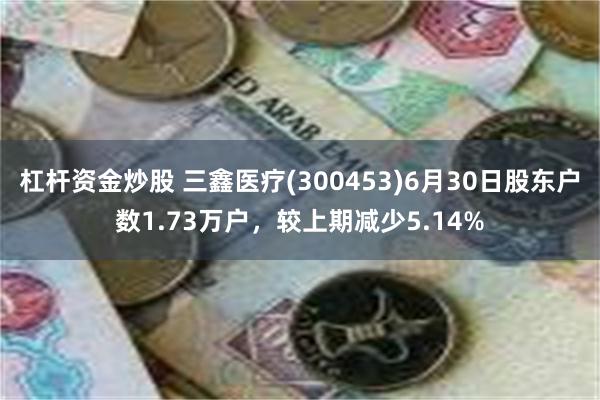 杠杆资金炒股 三鑫医疗(300453)6月30日股东户数1.73万户，较上期减少5.14%