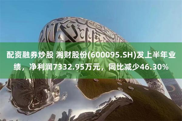 配资融券炒股 湘财股份(600095.SH)发上半年业绩，净利润7332.95万元，同比减少46.30%