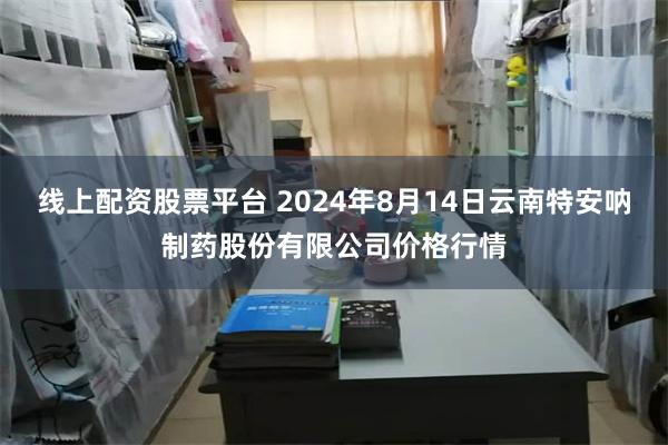 线上配资股票平台 2024年8月14日云南特安呐制药股份有限公司价格行情