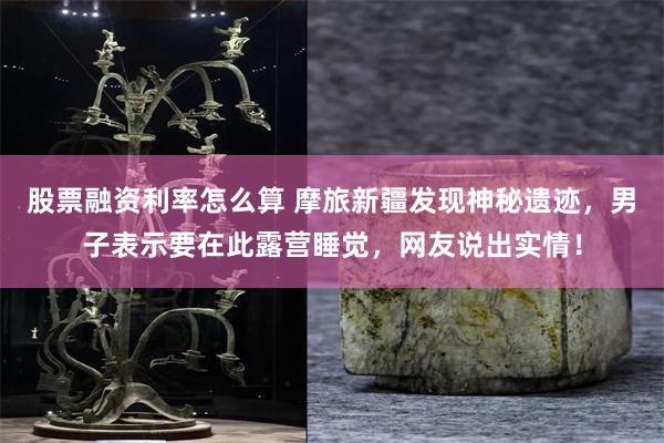 股票融资利率怎么算 摩旅新疆发现神秘遗迹，男子表示要在此露营睡觉，网友说出实情！