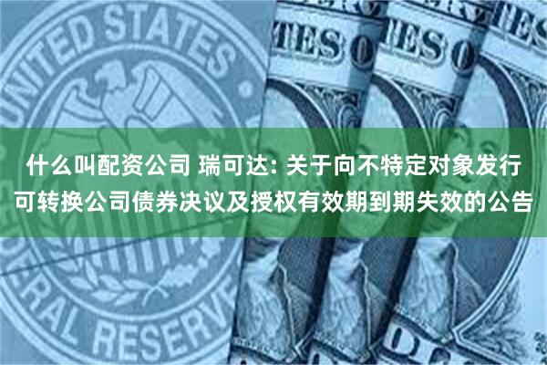 什么叫配资公司 瑞可达: 关于向不特定对象发行可转换公司债券决议及授权有效期到期失效的公告