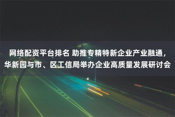 网络配资平台排名 助推专精特新企业产业融通，华新园与市、区工信局举办企业高质量发展研讨会