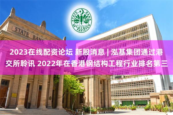 2023在线配资论坛 新股消息 | 泓基集团通过港交所聆讯 2022年在香港钢结构工程行业排名第三