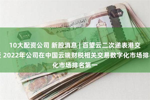 10大配资公司 新股消息 | 百望云二次递表港交所主板 2022年公司在中国云端财税相关交易数字化市场排名第一