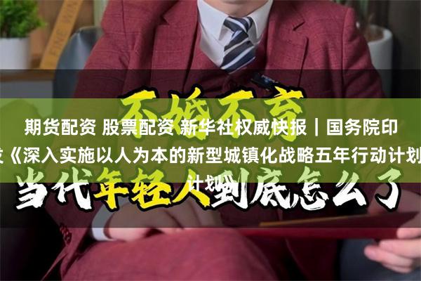 期货配资 股票配资 新华社权威快报｜国务院印发《深入实施以人为本的新型城镇化战略五年行动计划》