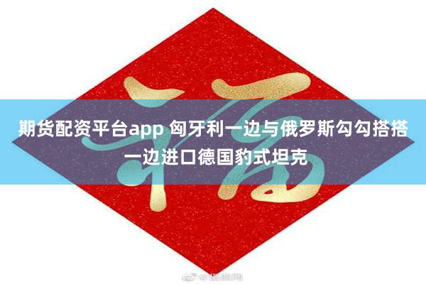 期货配资平台app 匈牙利一边与俄罗斯勾勾搭搭 一边进口德国豹式坦克