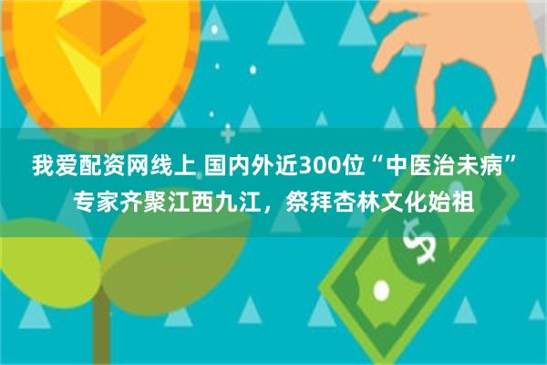 我爱配资网线上 国内外近300位“中医治未病”专家齐聚江西九江，祭拜杏林文化始祖