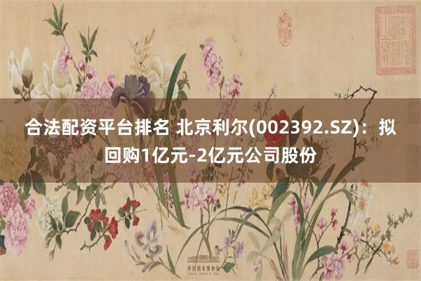 合法配资平台排名 北京利尔(002392.SZ)：拟回购1亿元-2亿元公司股份