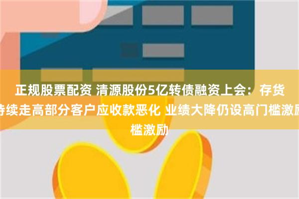 正规股票配资 清源股份5亿转债融资上会：存货持续走高部分客户应收款恶化 业绩大降仍设高门槛激励