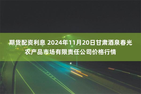 期货配资利息 2024年11月20日甘肃酒泉春光农产品市场有限责任公司价格行情