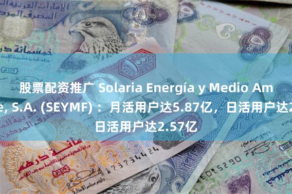 股票配资推广 Solaria Energía y Medio Ambiente, S.A. (SEYMF) ：月活用户达5.87亿，日活用户达2.57亿