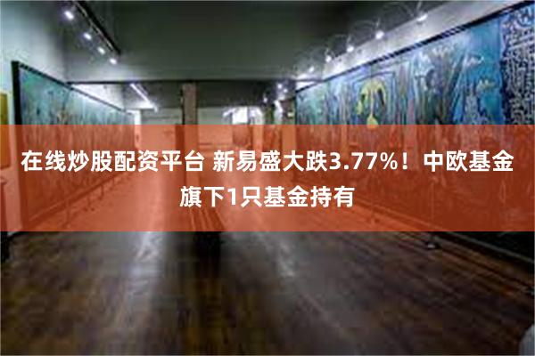 在线炒股配资平台 新易盛大跌3.77%！中欧基金旗下1只基金持有