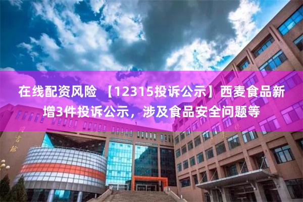 在线配资风险 【12315投诉公示】西麦食品新增3件投诉公示，涉及食品安全问题等