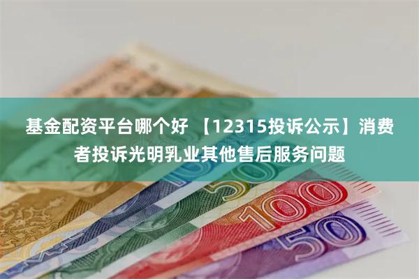 基金配资平台哪个好 【12315投诉公示】消费者投诉光明乳业其他售后服务问题