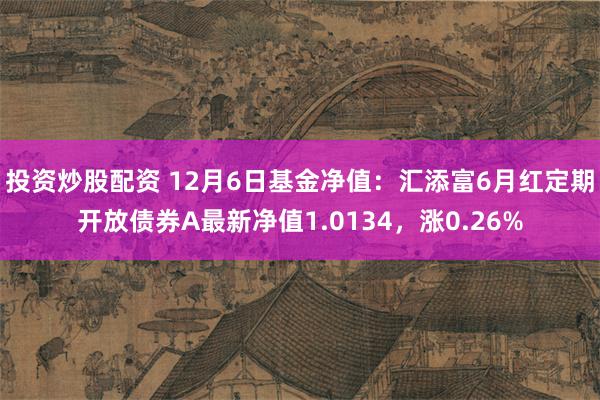 投资炒股配资 12月6日基金净值：汇添富6月红定期开放债券A最新净值1.0134，涨0.26%