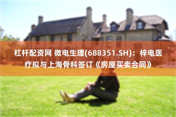 杠杆配资网 微电生理(688351.SH)：梓电医疗拟与上海骨科签订《房屋买卖合同》