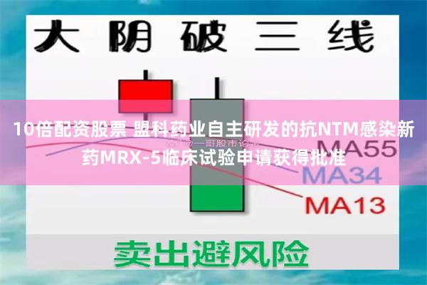 10倍配资股票 盟科药业自主研发的抗NTM感染新药MRX-5临床试验申请获得批准