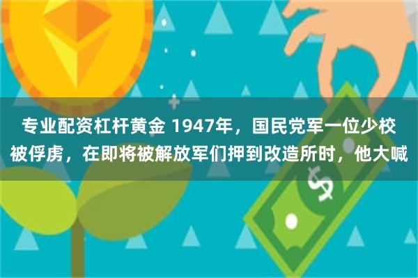 专业配资杠杆黄金 1947年，国民党军一位少校被俘虏，在即将被解放军们押到改造所时，他大喊