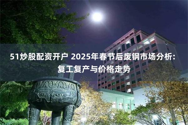 51炒股配资开户 2025年春节后废钢市场分析: 复工复产与价格走势