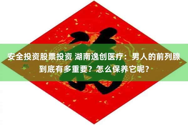 安全投资股票投资 湖南逸创医疗：男人的前列腺到底有多重要？怎么保养它呢？