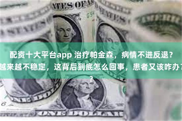 配资十大平台app 治疗帕金森，病情不进反退？越来越不稳定，这背后到底怎么回事，患者又该咋办？