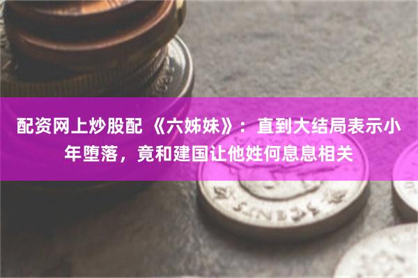 配资网上炒股配 《六姊妹》：直到大结局表示小年堕落，竟和建国让他姓何息息相关