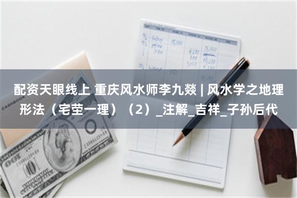 配资天眼线上 重庆风水师李九燚 | 风水学之地理形法（宅茔一理）（2）_注解_吉祥_子孙后代